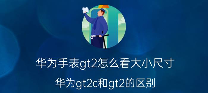 华为手表gt2怎么看大小尺寸 华为gt2c和gt2的区别？